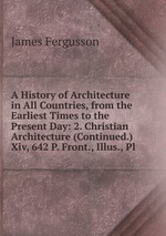 A History of Architecture in All Countries, from the Earliest Times to the Present Day: 2. Christian Architecture (Continued.) Xiv, 642 P. Front., Illus., Pl