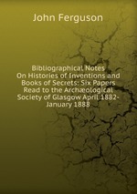 Bibliographical Notes On Histories of Inventions and Books of Secrets: Six Papers Read to the Archological Society of Glasgow April 1882-January 1888