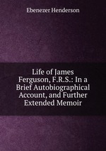 Life of James Ferguson, F.R.S.: In a Brief Autobiographical Account, and Further Extended Memoir