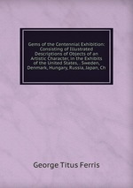 Gems of the Centennial Exhibition: Consisting of Illustrated Descriptions of Objects of an Artistic Character, in the Exhibits of the United States, . Sweden, Denmark, Hungary, Russia, Japan, Ch