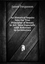 An Historical Inquiry Into the True Principles of Beauty in Art: More Especially with Reference to Architecture