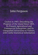 Ceylon in 1903: Describing the Progress of the Island Since 1803, Its Present Agricultural and Commercial Enterprises, and Its Unequalled Attractions to Visitors, with Useful Statistical Information