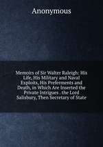 Memoirs of Sir Walter Raleigh: His Life, His Military and Naval Exploits, His Preferments and Death, in Which Are Inserted the Private Intrigues . the Lord Salisbury, Then Secretary of State