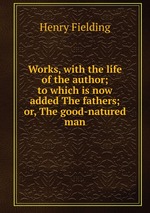 Works, with the life of the author; to which is now added The fathers; or, The good-natured man