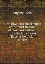 Field flowers: a small bunch of the most fragrant of blossoms gathered from the broad acres of Eugene Field`s farm of love