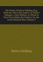 The Works of Henry Fielding, Esq: With the Life of the Author. in Twelve Volumes. a New Edition. to Which Is Now First Added, the Fathers; Or, the Good-Natured Man, Volume 3