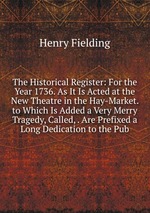The Historical Register: For the Year 1736. As It Is Acted at the New Theatre in the Hay-Market. to Which Is Added a Very Merry Tragedy, Called, . Are Prefixed a Long Dedication to the Pub