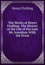 The Works of Henry Fielding: The History of the Life of the Late Mr. Jonathan Wild, the Great