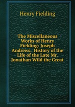 The Miscellaneous Works of Henry Fielding: Joseph Andrews. History of the Life of the Late Mr. Jonathan Wild the Great