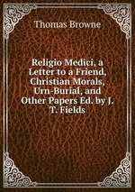 Religio Medici, a Letter to a Friend, Christian Morals, Urn-Burial, and Other Papers Ed. by J.T. Fields