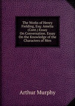 The Works of Henry Fielding, Esq: Amelia (Cont.) Essay On Conversation. Essay On the Knowledge of the Characters of Men