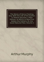 The Works of Henry Fielding, Esq: With the Life of the Author. in Twelve Volumes. a New Edition. to Which Is Now First Added, the Fathers; Or, the Good-Natured Man, Volume 1