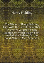 The Works of Henry Fielding, Esq: With the Life of the Author. in Twelve Volumes. a New Edition. to Which Is Now First Added, the Fathers; Or, the Good-Natured Man, Volume 2