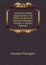 La Scienza Della Legislazione E Gli Opuscoli Scelti Di Gaetano Filangieri, Volume 4 (Italian Edition)