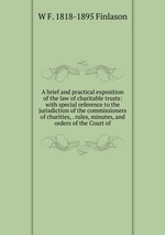 A brief and practical exposition of the law of charitable trusts: with special reference to the jurisdiction of the commissioners of charities, . rules, minutes, and orders of the Court of