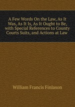A Few Words On the Law, As It Was, As It Is, As It Ought to Be, with Special References to County Courts Suits, and Actions at Law