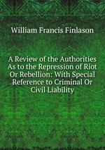 A Review of the Authorities As to the Repression of Riot Or Rebellion: With Special Reference to Criminal Or Civil Liability