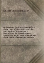 An Essay On the History and Effects of the Laws of Mortmain: And the Laws Against Testamentary Dispositions for Pious Purposes: Comprising an Account . Committees of the House of Commons, and the