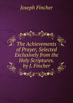 The Achievements of Prayer, Selected Exclusively from the Holy Scriptures. by J. Fincher