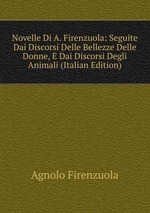 Novelle Di A. Firenzuola: Seguite Dai Discorsi Delle Bellezze Delle Donne, E Dai Discorsi Degli Animali (Italian Edition)