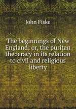 The beginnings of New England: or, the puritan theocracy in its relation to civil and religious liberty