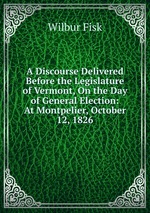 A Discourse Delivered Before the Legislature of Vermont, On the Day of General Election: At Montpelier, October 12, 1826