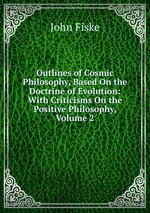 Outlines of Cosmic Philosophy, Based On the Doctrine of Evolution: With Criticisms On the Positive Philosophy, Volume 2
