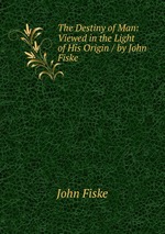 The Destiny of Man: Viewed in the Light of His Origin / by John Fiske