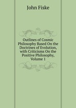 Outlines of Cosmic Philosophy Based On the Doctrines of Evolution, with Criticisms On the Positive Philosophy, Volume 1