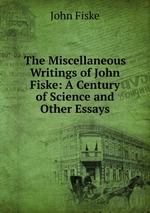 The Miscellaneous Writings of John Fiske: A Century of Science and Other Essays