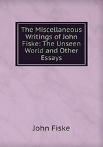 The Miscellaneous Writings of John Fiske: The Unseen World and Other Essays