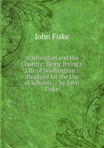 Washington and His Country: Being Irving`s Life of Washington : Abridged for the Use of Schools . / by John Fiske