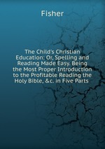 The Child`s Christian Education: Or, Spelling and Reading Made Easy. Being the Most Proper Introduction to the Profitable Reading the Holy Bible, &c. in Five Parts
