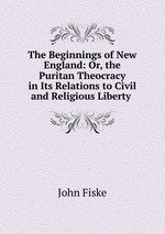 The Beginnings of New England: Or, the Puritan Theocracy in Its Relations to Civil and Religious Liberty