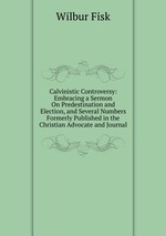 Calvinistic Controversy: Embracing a Sermon On Predestination and Election, and Several Numbers Formerly Published in the Christian Advocate and Journal