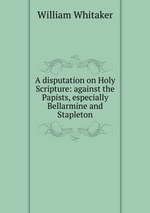 A disputation on Holy Scripture: against the Papists, especially Bellarmine and Stapleton