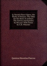 Q. Horatii Flacci Opera. the Works of Horace: The Odes On the Basis of Anthon: The Satires and Epistles by Mccaul: With Notes by G.B. Wheeler