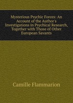 Mysterious Psychic Forces: An Account of the Author`s Investigations in Psychical Research, Together with Those of Other European Savants