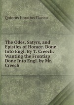 The Odes, Satyrs, and Epistles of Horace. Done Into Engl. By T. Creech. Wanting the Frontisp Done Into Engl. by Mr. Creech