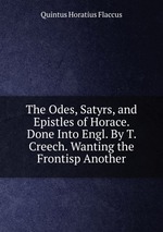 The Odes, Satyrs, and Epistles of Horace. Done Into Engl. By T. Creech. Wanting the Frontisp Another