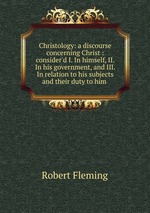 Christology: a discourse concerning Christ : consider`d I. In himself, II. In his government, and III. In relation to his subjects and their duty to him