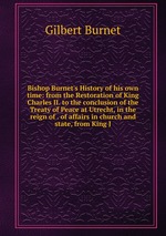 Bishop Burnet`s History of his own time: from the Restoration of King Charles II. to the conclusion of the Treaty of Peace at Utrecht, in the reign of . of affairs in church and state, from King J