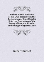Bishop Burnet`s History of His Own Time: From the Restoration of King Charles Ii, to the Conclusion of the Treaty of Peace at Utrecht, in the Reign of Queen Anne