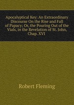 Apocalyptical Key: An Extraordinary Discourse On the Rise and Fall of Papacy; Or, the Pouring Out of the Vials, in the Revelation of St. John, Chap. XVI