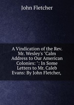 A Vindication of the Rev. Mr. Wesley`s "Calm Address to Our American Colonies: ": In Some Letters to Mr. Caleb Evans: By John Fletcher,