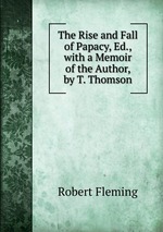 The Rise and Fall of Papacy, Ed., with a Memoir of the Author, by T. Thomson