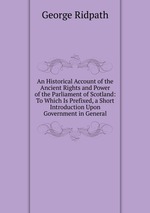 An Historical Account of the Ancient Rights and Power of the Parliament of Scotland: To Which Is Prefixed, a Short Introduction Upon Government in General