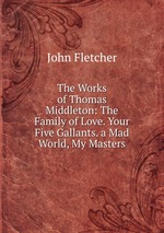 The Works of Thomas Middleton: The Family of Love. Your Five Gallants. a Mad World, My Masters