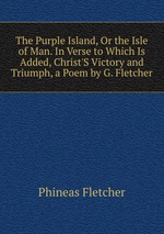 The Purple Island, Or the Isle of Man. In Verse to Which Is Added, Christ`S Victory and Triumph, a Poem by G. Fletcher