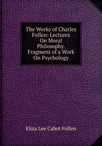 The Works of Charles Follen: Lectures On Moral Philosophy. Fragment of a Work On Psychology